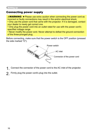 Page 16
6
Connecting power supply
WARNING  ►Please use extra caution when connecting the power cord as 
incorrect or faulty connections may result in fire and/or electrical shock.
• Only use the power cord that came with the projector. If it is damaged, contact 
your dealer to newly get correct one.
• Only plug the power cord into an outlet rated for use with the powe\
r cord's 
specified voltage range.
• Never modify the power cord. Never attempt to defeat the ground con\
nection 
of the three-pronged...