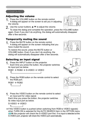 Page 19
9

Operating
Operating
Adjusting the volume
. Press the VOLUME button on the remote control. 
A dialog will appear on the screen to aid you in adjusting 
the volume.
. Use the cursor buttons ▲/▼ to adjust the volume.
To close the dialog and complete the operation, press the VOLUME button 
again. Even if you don’t do anything, the dialog will automatically d\
isappear 
after a few seconds. 
Temporarily muting the sound
. Press the MUTE button on the remote control.  
A dialog will...