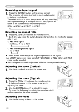 Page 20
0

Operating
Adjusting the zoom (Digital)
. Press the ZOOM +/- button on the remote control.  
A dialog will appear on the screen to aid you in 
adjusting the zoom.
. Use the ZOOM buttons +/- to adjust the zoom. 
To close the dialog and complete this operation, don’t 
perform operation for a few seconds.
Searching an input signal
. Press the SEARCH button on the remote control.   
The projector will begin to check its input ports in order 
to find any input signals.  
Then when an...