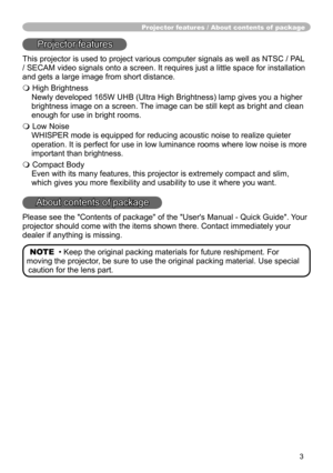 Page 3
3

Projector features / About contents of  package
Projector features
This projector is used to project various computer signals as well as NT\
SC / PAL 
/ SECAM video signals onto a screen. It requires just a little space for\
 installation 
and gets a large image from short distance.
 High Brightness
Newly developed 65W UHB (Ultra High Brightness) lamp gives you a higher 
brightness image on a screen. The image can be still kept as bright and clean 
enough for use in bright rooms.
 Low Noise...