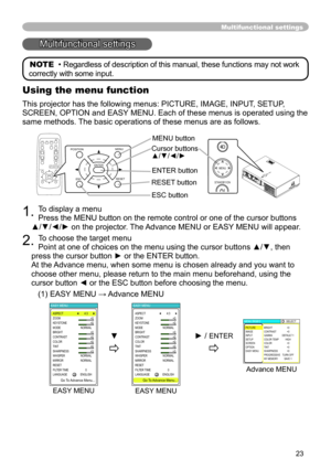 Page 23
3

. To display a menu 
Press the MENU button on the remote control or one of the cursor buttons\
  
▲/▼/◄/► on the projector. The Advance MENU or EASY MENU will appear.
. To choose the target menu 
Point at one of choices on the menu using the cursor buttons ▲/▼, then 
press the cursor button ► or the ENTER button. 
At the Advance menu, when some menu is chosen already and you want to 
choose other menu, please return to the main menu beforehand, using the \
cursor button ◄ or the ESC...