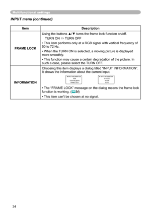 Page 34
34

Multifunctional settings
INPUT menu (continued)
ItemDescription
FRAME LOCK
Using the buttons ▲/▼ turns the frame lock function on/off. 
TURN ON ó TURN OFF
• This item performs only at a RGB signal with vertical frequency of 50 to 7 Hz.
• When the TURN ON is selected, a moving picture is displayed more smoothly.
• This function may cause a certain degradation of the picture. In such a case, please select the TURN OFF.
INFORMATION
Choosing this item displays a dialog titled “INPUT INFORMATION”....