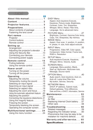 Page 2


About this manual   .  .  .  .  .  .  .  .  .  .1
Content   .  .  .  .  .  .  .  .  .  .  .  .  .  .  .  .  .  .2
Projector features    .  .  .  .  .  .  .  .  .  .3
Preparations   .  .  .  .  .  .  .  .  .  .  .  .  .  .3 
About contents of package . . . . . . . .3 
Fastening the lens cover . . . . . . . . . .3
Part names   .  .  .  .  .  .  .  .  .  .  .  .  .  .  .4 
Projector . . . . . . . . . . . . . . . . . . . . . .4 
Control buttons . . . . . . . . . . . . . . . . .6 
Remote control . . ....