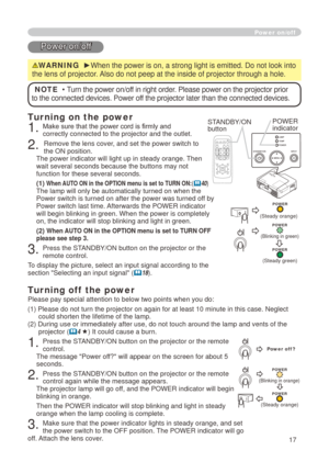 Page 17
7
CR/PRCB/PBAUD IO IN2AUD IO IN1RGB IN1RGB IN2LANCONTROLRGB OUTAUD IO OUTUSBVIDEOS-VIDEOAC  IN
Power on/off
Power on/off
WARNING  ►When the power is on, a strong light is emitted. Do not look into 
the lens of projector. Also do not peep at the inside of projector through a hole.
NOTE  • Turn the power on/off in right order. Please power on the projector prior 
to the connected devices. Power off the projector later than the connected devices.
Turning on the power
. Make sure that the power...