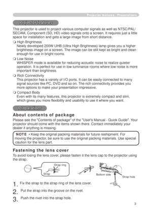 Page 3
3

Fastening the lens cover
To avoid losing the lens cover, please fasten it the lens cap to the projector using 
the strap.
. Fix the strap to the strap ring of the lens cover.
. 
Put the strap into the groove on the rivet.
3. 
Push the rivet into the strap hole.
Projector features / Preparations
Projector features
This projector is used to project various computer signals as well as NT\
SC/PAL/
SECAM, Component (SD, HD) video signals onto a screen. It requires jus\
t a little 
space for...
