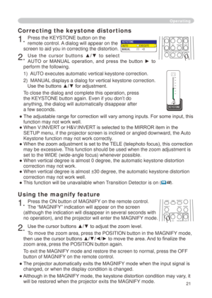 Page 21


Using the magnify feature
. Press the ON button of MAGNIFY on the remote control.   
The “MAGNIFY” indication will appear on the screen 
(although the indication will disappear in several seconds with 
no operation), and the projector will enter the MAGNIFY mode.
. Use the cursor buttons ▲/▼ to adjust the zoom level. 
To move the zoom area, press the POSITION button in the MAGNIFY mode, 
then use the cursor buttons ▲/▼/◄/► to move the area. And to finalize the 
zoom area, press the...