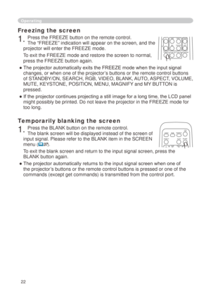 Page 22


Freezing the screen
. Press the FREEZE button on the remote control.  
The “FREEZE” indication will appear on the screen, and the 
projector will enter the FREEZE mode.
To exit the FREEZE mode and restore the screen to normal, 
press the FREEZE button again. 
● The projector automatically exits the FREEZE mode when the input signal 
changes, or when one of the projector’s buttons or the remote control buttons 
of STANDBY/ON, SEARCH, RGB, VIDEO, BLANK, AUTO, ASPECT, VOLUME, 
MUTE,...