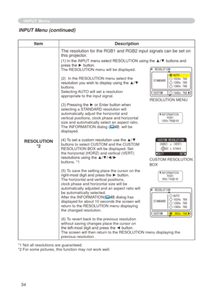 Page 34
34

INPUT Menu
ItemDescription
RESOLUTION
*2The resolution for the RGB   and RGB   input signals can be set on 
this projector.
(1) In the INPUT menu select RESOLUTION using the ▲/▼ buttons and press the ► button.The RESOLUTION menu will be displayed.
(
 )  In the RESOLUTION menu select the 
resolution you wish to display using the ▲/▼ buttons. Selecting AUTO will set a resolution appropriate to the input signal.
(3) Pressing the ► or Enter button when selecting a STANDARD resolution will...