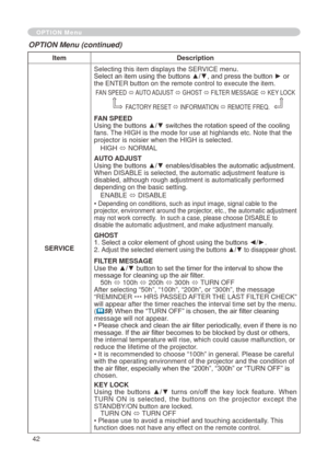 Page 42
4

ItemDescription
SERVICE
Selecting this item displays the SERVICE menu.Select an item using the buttons ▲/▼, and press the button ► or the ENTER button on the remote control to execute the item.
FAN SPEED ó AUTO ADJUST ó GHOST ó FILTER MESSAGE ó KEY LOCK 
FACTORY RESET ó INFORMATION ó REMOTE FREQ.
FAN SPEEDUsing the buttons ▲/▼ switches the rotation speed of the cooling fans. The HIGH is the mode for use at highlands etc. Note that the projector is noisier when the HIGH is selected.
HIGH ó...