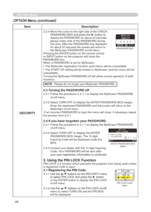 Page 46
46

ItemDescription
SECURITY
.  -4   Move the cursor to the right side of the CHECK PASSWORD BOX and press the ► button to 
display the PASSWORD for about 
 0 seconds, 
please make note of the PASSWORD during this time. After the PASSWORD has displayed 
for about  0 seconds the screen will return to 
the MyScreen PASSWORD on/off menu.Pressing the ENTER button on the remote control or INPUT button on the projector will close the PASSWORD box.When a PASSWORD is set for MyScreen:
• The...