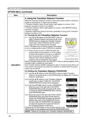 Page 48
48

ItemDescription
SECURITY
4. Using the Transition Detector Function
While the Transition Detector function is ON, when power switch is started to supply to the projector, it might react as below.• Transition Detector alarm shown below might appear on screen, if the projector has been moved or re-installed.• Transition Detector alarm might appear on screen, if the MIRROR setting has been changed.• Keystone adjustment feature has been prohibited as long as the Transition Detector function is ON.
4.1...