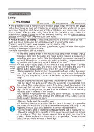 Page 53
53
Maintenance
Maintenance
Lamp
 WARNING HIGH VOLTAGE HIGH TEMPERATURE HIGH PRESSURE
►The  projector  uses  a  high-pressure  mercury  glass  lamp.  The  lamp  can break 
with  a  loud  bang,  or  burn  out,  if  jolted  or  scratched,  handled  while  hot,  or  worn over  time.  Note  that  each  lamp  has  a  different  lifetime,  and  some  may  burst  or burn  out  soon  after  you  start  using  them.  In  addition,  when  the  bulb  bursts,  it  is possible  for shards  of  glass  to  fly  into...