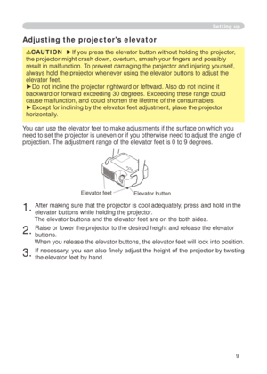 Page 9
9

Adjusting the projector's elevator
CAUTION  ►If you press the elevator button without holding the projector, 
the projector might crash down, overturn, smash your fingers and possibly 
result in malfunction. To prevent damaging the projector and injuring yourself, 
always hold the projector whenever using the elevator buttons to adjust \
the 
elevator feet.
►Do not incline the projector rightward or leftward. Also do not incline it 
backward or forward exceeding 30 degrees. Exceeding these range...