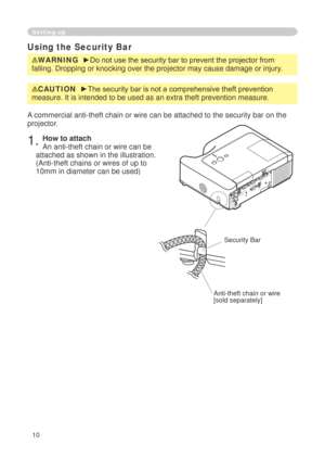 Page 10
0

Setting up
Using the Security Bar
WARNING  ►Do not use the security bar to prevent the projector from 
falling. Dropping or knocking over the projector may cause damage or inj\
ury.
A commercial anti-theft chain or wire can be attached to the security bar\
 on the 
projector. 
. How to attach 
An anti-theft chain or wire can be 
attached as shown in the illustration. 
(Anti-theft chains or wires of up to 

0mm in diameter can be used)
Anti-theft chain or wire[sold separately]
Security...