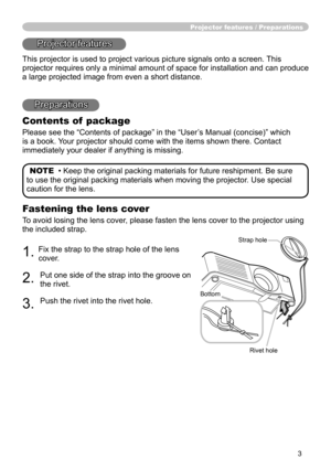 Page 3
3

Fastening the lens cover
To avoid losing the lens cover, please fasten the lens cover to the projector using 
the included strap.
. Fix the strap to the strap hole of the lens 
cover.
. 
Put one side of the strap into the groove on 
the rivet.
3. 
Push the rivet into the rivet hole.
Projector features / Preparations
Projector features
This projector is used to project various picture signals onto a screen.\
 This 
projector requires only a minimal amount of space for installation and c\
an...