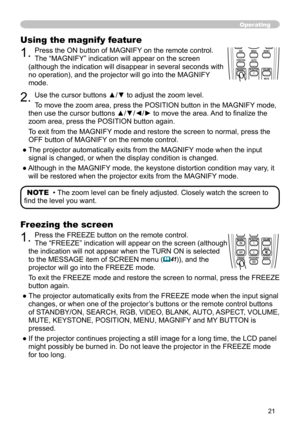 Page 21


Operating
Using the magnify feature
. Press the ON button of MAGNIFY on the remote control.   
The “MAGNIFY” indication will appear on the screen 
(although the indication will disappear in several seconds with 
no operation), and the projector will go into the MAGNIFY 
mode.
. Use the cursor buttons ▲/▼ to adjust the zoom level. 
To move the zoom area, press the POSITION button in the MAGNIFY mode, 
then use the cursor buttons ▲/▼/◄/► to move the area. And to finalize the 
zoom...