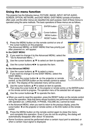 Page 23
3

Operating
Using the menu function
This projector has the following menus: PICTURE, IMAGE, INPUT, SETUP, AUDIO, 
SCREEN, OPTION, NETWORK, and EASY MENU. EASY MENU consists of functions 
often used, and the other menus are classified into each purpose. Each of these menus is 
operated using the same methods. The basic operations of these menus are as follows.
. Press the MENU button on the remote control or one of 
the cursor buttons on the projector.   
The Advanced MENU, or EASY MENU that...