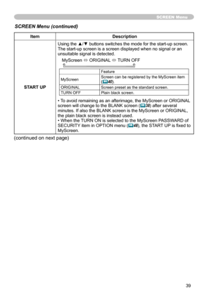 Page 39
39

SCREEN Menu
ItemDescription
START UP
Using the ▲/▼ buttons switches the mode for the start-up screen.The start-up screen is a screen displayed when no signal or an unsuitable signal is detected.
MyScreen ó ORIGINAL ó TURN OFF    
Feature
MyScreenScreen can be registered by the MyScreen item (40).
ORIGINALScreen preset as the standard screen.
TURN OFFPlain black screen.
• To avoid remaining as an afterimage, the MyScreen or ORIGINAL screen will change to the BLANK screen (38) after several minutes....