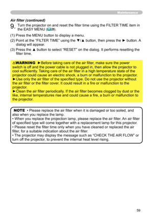 Page 59
59

WARNING  ►Before taking care of the air filter, make sure the power 
switch is off and the power cable is not plugged in, then allow the projector to 
cool sufficiently. Taking care of the air filter in a high temperature state of the 
projector could cause an electric shock, a burn or malfunction to the pr\
ojector.
►Use only the air filter of the specified type. Do not use the projector without 
the air filter or the filter cover. It could result in a fire or malfunction to the 
projector.
►Clean...