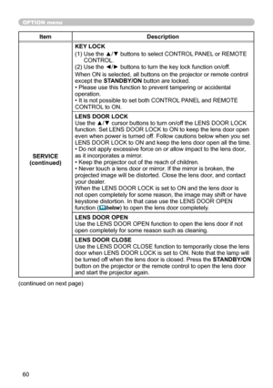 Page 6060
OPTION menu
ItemDescription
SERVICE
(continued) KEY LOCK
(1)   Use the ▲/▼ buttons to select CONTROL PANEL or REMOTE 
CONTROL.
(2) Use the ◄/► buttons to turn the key lock function on/off.
When ON is selected, all buttons on the projector or remote control 
except the STANDBY/ON button are locked.
• Please use this function to prevent tampering or accidental 
operation. 
• It is not possible to set both CONTROL PANEL and REMOTE 
CONTROL to ON.
LENS DOOR LOCK
Use the ▲/▼ cursor buttons to turn on/off...