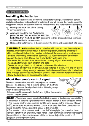 Page 1616
Remote control
Remote control
About the remote control signal
The remote control works with the projector’s remote 
sensor. This projector has a remote sensor on the front.
The sensor senses the signal within the following range 
when the sensor is active: 60 degrees (30 degrees to the left and right of the sensor) 
within 3 meters about.
Installing the batteries
Please insert the batteries into the remote control before using it. If the remote control 
starts to malfunction, try to replace the...