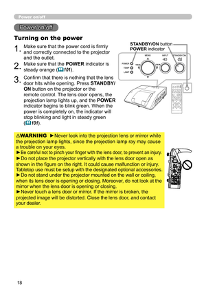 Page 1818
Power on/off
1.Make sure that the power cord is firmly 
and correctly connected to the projector 
and the outlet.
Turning on the power
2.Make sure that the POWER indicator is 
steady orange (
101).
3.Confirm that there is nothing that the lens 
door hits while opening. Press STANDBY/
ON button on the projector or the 
remote control. The lens door opens, the 
projection lamp lights up, and the POWER  
indicator begins to blink green. When the 
power is completely on, the indicator will 
stop blinking...