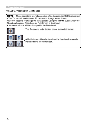 Page 8282
Presentation tools
PC-LESS Presentation (continued)
• These operations are not accessible while the projector OSD is displayed.
• The Thumbnail mode shows 20 pictures in 1 page as maximum.
• It is not possible to change the input port by using the INPUT button when the 
Thumbnail screen, Slideshow, or Full Screen is displayed.
• Some error icons will be displayed in the Thumbnail. NOTE
This file seems to be broken or not supported format.
A file that cannot be displayed on the thumbnail screen is...