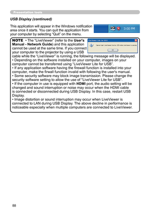 Page 8888
Presentation tools
USB Display (continued)
This application will appear in the Windows notification 
area once it starts. You can quit the application from 
your computer by selecting “Quit” on the menu.
• The “LiveViewer” (refer to the User's 
Manual - Network Guide) and this application 
cannot be used at the same time. If you connect 
your computer to the projector by using a USB 
cable while the “LiveViewer” is running, the following message will be displayed.
• Depending on the software...