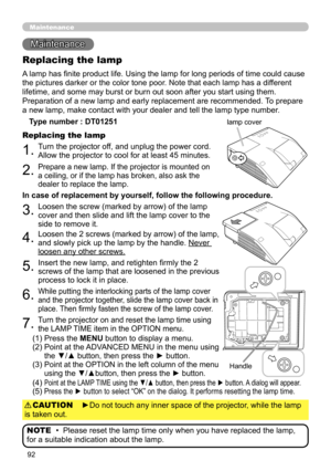 Page 9292
Maintenance 
Maintenance
A lamp has finite product life. Using the lamp for long periods of time could cause 
the pictures darker or the color tone poor. Note that each lamp has a different 
lifetime, and some may burst or burn out soon after you start using them. 
Preparation of a new lamp and early replacement are recommended.  To prepare 
a new lamp, make contact with your dealer and tell the lamp type number .
Replacing the lamp
Type number : DT01251
1.Turn the projector off, and unplug the power...