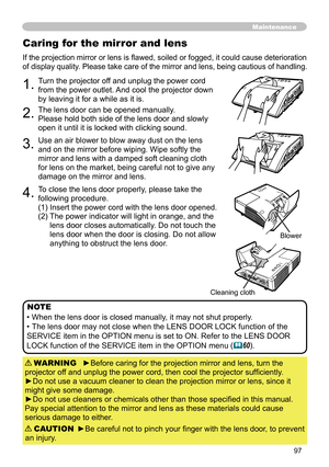 Page 9797
Caring for the mirror and lens
If the projection mirror or lens is flawed, soiled or fogged, it could cause deterioration 
of display quality. Please take care of the mirror and lens, being cautious of handling. 
1.Turn the projector off and unplug the power cord 
from the power outlet. And cool the projector down 
by leaving it for a while as it is.
2.The lens door can be opened manually.
Please hold both side of the lens door and slowly 
open it until it is locked with clicking sound.
3.Use an air...