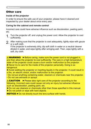 Page 9898
Maintenance
Other care
In order to ensure the safe use of your projector, please have it cleaned and 
inspected by your dealer about once every year.
►Before caring, make sure the power cord is not plugged in, 
and then allow the projector to cool sufficiently. The care in a high temperature 
state of the projector could cause a burn and/or malfunction to the projector .
►Never try to care for the inside of the projector personally. Doing is so 
dangerous. 
►Avoid wetting the projector or inserting...