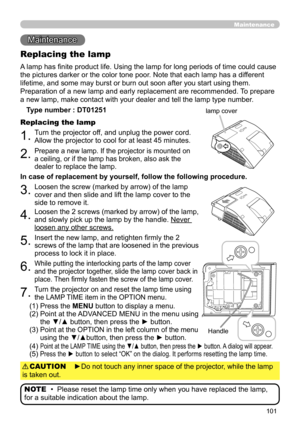 Page 101101
Maintenance 
Maintenance
A lamp has finite product life. Using the lamp for long periods of time could cause 
the pictures darker or the color tone poor. Note that each lamp has a different 
lifetime, and some may burst or burn out soon after you start using them. 
Preparation of a new lamp and early replacement are recommended.  To prepare 
a new lamp, make contact with your dealer and tell the lamp type number .
Replacing the lamp
Type number : DT01251
1.Turn the projector off, and unplug the power...