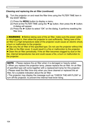 Page 104104
Maintenance
Cleaning and replacing the air filter (continued)
9.Turn the projector on and reset the filter time using the FILTER TIME item in 
the EASY MENU.
►Before taking care of the air filter, make sure the power cable 
is not plugged in, then allow the projector to cool sufficiently. Taking care of the 
air filter in a high temperature state of the projector could cause an electric shock, 
a burn or malfunction to the projector.
►Use only the air filter of the specified type. Do not use the...
