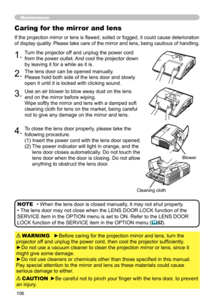 Page 106106
Caring for the mirror and lens
If the projection mirror or lens is flawed, soiled or fogged, it could cause deterioration 
of display quality. Please take care of the mirror and lens, being cautious of handling. 
1.Turn the projector off and unplug the power cord 
from the power outlet. And cool the projector down 
by leaving it for a while as it is.
2.The lens door can be opened manually.
Please hold both side of the lens door and slowly 
open it until it is locked with clicking sound.
3.Use an air...