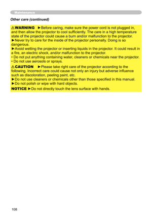 Page 108108
►Before caring, make sure the power cord is not plugged in, 
and then allow the projector to cool sufficiently. The care in a high temperature 
state of the projector could cause a burn and/or malfunction to the projector .
►Never try to care for the inside of the projector personally. Doing is so 
dangerous. 
►Avoid wetting the projector or inserting liquids in the projector. It could result in 
a fire, an electric shock, and/or malfunction to the projector. 
• Do not put anything containing water,...