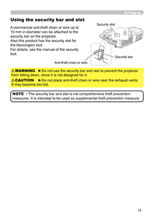 Page 1515
Using the security bar and slot
A commercial anti-theft chain or wire up to 
10 mm in diameter can be attached to the 
security bar on the projector.
Also this product has the security slot for 
the Kensington lock. 
For details, see the manual of the security 
tool.
►Do not use the security bar and slot to prevent the projector 
from falling down, since it is not designed for it. WARNING
►Do not place anti-theft chain or wire near the exhaust vents. 
 
It may become too hot.  CAUTION
• 
The security...