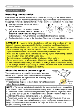 Page 1717
Remote control
Remote control
About the remote control signal
The remote control works with the projector’s remote 
sensor. This projector has a remote sensor on the front.
The sensor senses the signal within the following range 
when the sensor is active: 60 degrees (30 degrees to the left and right of the sensor) 
within 3 meters about.
Installing the batteries
Please insert the batteries into the remote control before using it. If the remote control 
starts to malfunction, try to replace the...