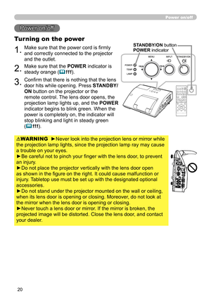 Page 2020
Power on/off
1.Make sure that the power cord is firmly 
and correctly connected to the projector 
and the outlet.
Turning on the power
2.Make sure that the POWER indicator is 
steady orange (
111).
3.Confirm that there is nothing that the lens 
door hits while opening. Press  STANDBY/
ON button on the projector or the 
remote control. The lens door opens, the 
projection lamp lights up, and the POWER  
indicator begins to blink green. When the 
power is completely on, the indicator will 
stop...