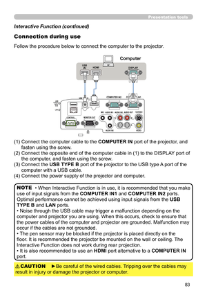 Page 8383
Presentation tools
COMPUTER IN1
COMPUTER IN2HDMIUSB TYPE B
S-VIDEO
VIDEOAUDIO OUT
AUDIO IN3
AUDIO IN1
AUDIO IN2MIC
MONITOR OUT
CONTROL
     USB
TYPE A   DC5V 
     0.5A
     LAN
USB
(A)DISPLAY
L
R
R
L
HDMI
HDMI
NOTE
Computer
Interactive Function (continued)
• When Interactive Function is in use, it is recommended that you make 
use of input signals from the  COMPUTER IN1 and COMPUTER IN2 ports. 
Optimal performance cannot be achieved using input signals from the  USB 
TYPE B and LAN ports.
• Noise...