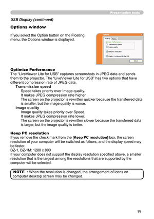 Page 9999
Presentation tools
If you select the Option button on the Floating 
menu, the Options window is displayed.
Optimize Performance
The “LiveViewer Lite for USB” captures screenshots in JPEG data and sends 
them to the projector. The “LiveViewer Lite for USB” has two options that have 
different compression rate of JPEG data. Transmission speedSpeed takes priority over Image quality. 
It makes JPEG compression rate higher.
The screen on the projector is rewritten quicker because the transferred data 
is...