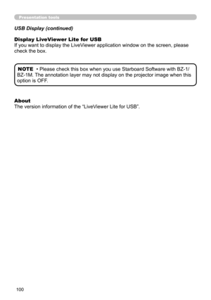 Page 100100
Presentation tools
USB Display (continued)
About 
The version information of the “LiveViewer Lite for USB”. Display LiveViewer Lite for USB
If you want to display the LiveViewer application window on the screen, please 
check the box.
• Please check this box when you use Starboard Software with BZ-1/
BZ-1M. The annotation layer may not display on the projector image when this 
option is OFF. NOTE 