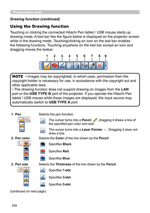 Page 104104
Presentation tools
Using the Drawing function
Touching or clicking the connected Hitachi Pen tablet / USB mouse starts up 
drawing mode. A tool bar like the fi gure below is displayed on the projector screen 
while in the drawing mode. Touching/clicking an icon on the tool bar enables 
the following functions. Touching anywhere on the tool bar except an icon and 
dragging moves the toobar.
• Images may be copyrighted, in which case, permission from the 
copyright holder is necessary for use, in...