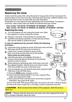 Page 111111
Maintenance 
Maintenance
A lamp has finite product life. Using the lamp for long periods of time could cause the 
pictures darker or the color tone poor. Note that each lamp has a different lifetime, and 
some may burst or burn out soon after you start using them. 
Preparation of a new lamp and early replacement are recommended.  To prepare a 
new lamp, make contact with your dealer and tell the lamp type number .
Replacing the lamp
Type number : DT01281
Type number : DT01291
1.Turn the projector...