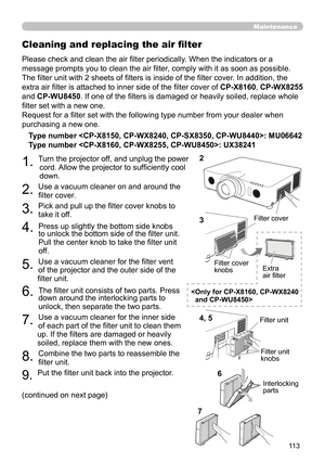 Page 113113
Maintenance
Please check and clean the air filter periodically. When the indicators or a 
message prompts you to clean the air filter, comply with it as soon as possible.
The filter unit with 2 sheets of filters is inside of the filter cover . In addition, the 
extra air filter is attached to inner side of the filter cover of CP-X8160 , CP-WX8255 
and CP-WU8450 . If one of the filters is damaged or heavily soiled, replace whole 
filter set with a new one.
Request for a filter set with the following...