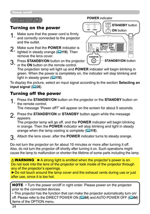 Page 2424
1.Make sure that the power cord is firmly 
and correctly connected to the projector 
and the outlet.
Turning on the power
2.Make sure that the POWER indicator is 
lighted in steady orange (
118). Then 
remove the lens cover.
3.Press STANDBY/ON button on the projector  
or the ON button on the remote control.
The projection lamp will light up and  POWER indicator will begin blinking in 
green. When the power is completely on, the indicator will stop blinking and 
light in steady green (
118).
Power...