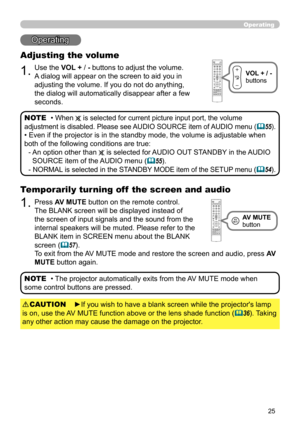 Page 2525
Operating
Operating
1.
Adjusting the volume
Use the VOL + / - buttons to adjust the volume. 
A dialog will appear on the screen to aid you in 
adjusting the volume. If you do not do anything, 
the dialog will automatically disappear after a few 
seconds.• 
When  is selected for current picture input port, the volume 
adjustment is disabled. Please see AUDIO SOURCE item of AUDIO menu (
 55).
• Even if the projector is in the standby mode, the volume is adjustable when 
both of the following conditions...