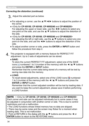 Page 3434
Operating
Correcting the distortion (continued)
4. This projector is equipped with a memory feature for PERFECT FIT adjustment. Up to 3 sets of adjustments can be stored.
●   SAVE:  
To store the current PERFECT FIT adjustment, select one of the SAVE 
icons 
 numbered 1 to 3 (number of the memory) with the ◄ /▲/▼ buttons 
and press the ENTER or INPUT button.  
Remember that the current data being stored of a memory will be lost by 
saving new data into the memory.
●   LOAD:  
To recall stored...