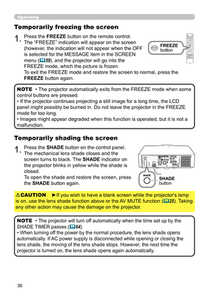 Page 3636
Operating
1.Press the SHADE button on the control panel.
The mechanical lens shade closes and the 
screen turns to black. The SHADE indicator on 
the projector blinks in yellow while the shade is 
closed.  
To open the shade and restore the screen, press 
the SHADE button again.
Temporarily shading the screen
• The projector will turn off automatically when the time set up by the 
SHADE TIMER passes 
(64).
• When turning off the power by the normal procedure, the lens shade opens 
automatically. If...