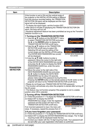 Page 8888
SECURITY menu
ItemDescription
TRANSITION  DETECTOR
If this function is set to ON and the vertical angle of 
the projector or the INSTALLATION setting is different 
from the previous recorded setting, the TRANSITION 
DETECTOR ON alarm will be displayed and the input 
signal will not be displayed.
• To display the signal again, set this function OFF.
• After about 5 minutes of displaying the TRANSITION DETECTOR ON 
alarm, the lamp will turn off.
• Keystone adjustment feature has been prohibited as long...