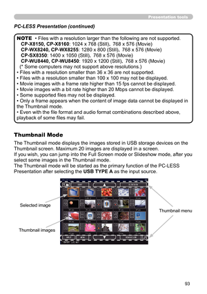 Page 9393
Presentation tools
• Files with a resolution larger than the following are not supported. 
    CP-X8150, CP-X8160 : 1024 x 768 (Still)， 768 x 576 (Movie)
   CP-WX8240, CP-WX8255: 1280 x 800 (Still)，  768 x 576 (Movie)
   CP-SX8350: 1400 x 1050 (Still)，  768 x 576 (Movie)
   CP-WU8440, CP-WU8450 : 1920 x 1200 (Still)， 768 x 576 (Movie)
(* Some computers may not support above resolutions.)
• Files with a resolution smaller than 36 x 36 are not supported.
• Files with a resolution smaller than 100 x 100...